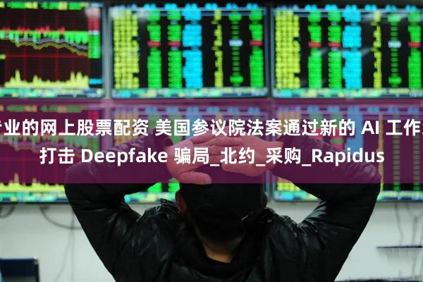 专业的网上股票配资 美国参议院法案通过新的 AI 工作组打击 Deepfake 骗局_北约_采购_Rapidus