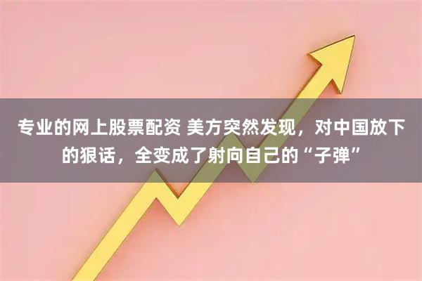 专业的网上股票配资 美方突然发现，对中国放下的狠话，全变成了射向自己的“子弹”