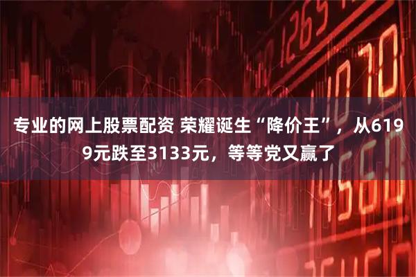 专业的网上股票配资 荣耀诞生“降价王”，从6199元跌至3133元，等等党又赢了
