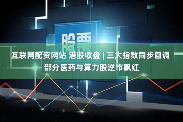 互联网配资网站 港股收盘 | 三大指数同步回调 部分医药与算力股逆市飘红