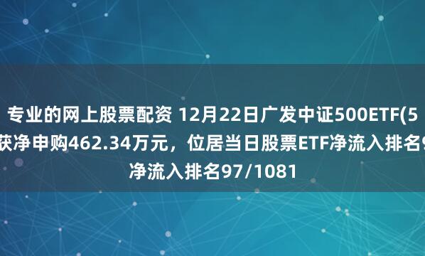 专业的网上股票配资 12月22日广发中证500ETF(510510)获净申购462.34万元，位居当日股票ETF净流入排名97/1081